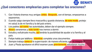 1. Con Victoria éramos muy amigas antes. Después, con el tiempo, empezamos a
separarnos.
2. Cuando salgo siempre llevo mascarilla y guardo distancia; de este modo, protejo
mi salud, la de mi familia y la del país entero.
3. Los padres así como las autoridades, deben dar el ejemplo siempre.
4. Ahora cenaremos y más tarde nos iremos a dormir.
5. Estudia y esfuérzate mucho, así tendrás la posibilidad de ayudar a tu familia y al
país.
6. Felipe habla por teléfono mientras completa unos documentos.
7. Siempre trabaja como si lo supervisarán: de manera eﬁciente; eso es integridad.
8. Juan y Paula aprobaron el difícil examen pues previamente estudiaron mucho.
¿Qué conectores emplearías para completar las oraciones?
 