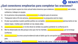 1. Para que el país supere la crisis actual todos tenemos que colaborar; __________________ ser unidos,
solidarios, trabajar en equipo.
2. Es la persona más preparada, ________________ lo elegirán para el ascenso.
3. Trabajaste todo el ﬁn de semana, ____________________ tu propuesta será la mejor.
4. El plan que plantea nuestro partido político es completo. ___________________ piensa tanto en las
clases bajas, medias pero también en las clases altas.
5. _________________________ si no les dices la verdad, tus padres perderán la conﬁanza en ti.
6. Me he distanciado de ella porque creo que me ha mentido. __________________ ya no le tengo
confianza.
7. _________________ la crisis actual evidenció todo el daño que la corrupción le hizo y sigue haciendo al
país.
8. Este libro es fantástico. _________________, leerlo ha sido como “viajar en el tiempo”.
¿Qué conectores emplearías para completar las oraciones?
 