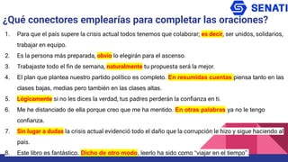 1. Para que el país supere la crisis actual todos tenemos que colaborar; es decir, ser unidos, solidarios,
trabajar en equipo.
2. Es la persona más preparada, obvio lo elegirán para el ascenso.
3. Trabajaste todo el ﬁn de semana, naturalmente tu propuesta será la mejor.
4. El plan que plantea nuestro partido político es completo. En resumidas cuentas piensa tanto en las
clases bajas, medias pero también en las clases altas.
5. Lógicamente si no les dices la verdad, tus padres perderán la conﬁanza en ti.
6. Me he distanciado de ella porque creo que me ha mentido. En otras palabras ya no le tengo
confianza.
7. Sin lugar a dudas la crisis actual evidenció todo el daño que la corrupción le hizo y sigue haciendo al
país.
8. Este libro es fantástico. Dicho de otro modo, leerlo ha sido como “viajar en el tiempo”.
¿Qué conectores emplearías para completar las oraciones?
 