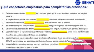 1. Debemos tener memoria __________ los corruptos que hoy traicionan al país no vuelvan a ser elegidos
NUNCA.
2. A los peruanos nos hace falta civismo, ________________ el número de detenidos durante la cuarentena.
3. Estamos aquí reunidos ____________________ recaudar fondos para el orfanato.
4. Se lanza la campaña “Respira Perú” ______________ asegurar oxígeno a los enfermos por Covid-19.
5. La campaña busca recaudar dinero ________________ que ningún peruano muera por falta de oxígeno.
6. Los noticieros de la capital creen que el Perú es sólo Lima; ___________________, ahora con la pandemia sólo
muestran las acciones de control que allá se aplican.
7. Las instituciones superiores deben prever prácticas profesionales desde los primeros ciclos; _________________
SENATI, que en marzo fue reconocida, por la Unión Europea por su modelo de “aprender haciendo”.
8. Los estudiantes senatinos siempre son muy ingeniosos y creativos; ________________ el semestre pasado sus
proyectos sorprendieron a todo el jurado.
¿Qué conectores emplearías para completar las oraciones?
 