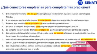 1. Debemos tener memoria a fin de que los corruptos que hoy traicionan al país no vuelvan a ser elegidos
NUNCA.
2. A los peruanos nos hace falta civismo, sirva de ejemplo el número de detenidos durante la cuarentena.
3. Estamos aquí reunidos con el propósito de recaudar fondos para el orfanato.
4. Se lanza la campaña “Respira Perú” para asegurar oxígeno a los enfermos por Covid-19.
5. La campaña busca recaudar dinero con el objeto de que ningún peruano muera por falta de oxígeno.
6. Los noticieros de la capital creen que el Perú es sólo Lima; por ejemplo, ahora con la pandemia sólo muestran
las acciones de control que allá se aplican.
7. Las instituciones superiores deben prever prácticas profesionales desde los primeros ciclos; este es el caso de
SENATI, que en marzo fue reconocida, por la Unión Europea por su modelo de “aprender haciendo”.
8. Los estudiantes senatinos siempre son muy ingeniosos y creativos; por ejemplo el semestre pasado sus
proyectos sorprendieron a todo el jurado.
¿Qué conectores emplearías para completar las oraciones?
 