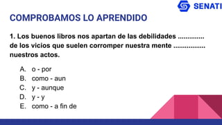 COMPROBAMOS LO APRENDIDO
1. Los buenos libros nos apartan de las debilidades ..............
de los vicios que suelen corromper nuestra mente .................
nuestros actos.
A. o - por
B. como - aun
C. y - aunque
D. y - y
E. como - a fin de
 
