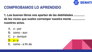 COMPROBAMOS LO APRENDIDO
1. Los buenos libros nos apartan de las debilidades ..............
de los vicios que suelen corromper nuestra mente .................
nuestros actos.
A. o - por
B. como - aun
C. y - aunque
D. y - y
E. como - a fin de
 