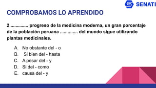 COMPROBAMOS LO APRENDIDO
2 .............. progreso de la medicina moderna, un gran porcentaje
de la población peruana .............. del mundo sigue utilizando
plantas medicinales.
A. No obstante del - o
B. Si bien del - hasta
C. A pesar del - y
D. Si del - como
E. causa del - y
 