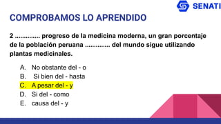 COMPROBAMOS LO APRENDIDO
2 .............. progreso de la medicina moderna, un gran porcentaje
de la población peruana .............. del mundo sigue utilizando
plantas medicinales.
A. No obstante del - o
B. Si bien del - hasta
C. A pesar del - y
D. Si del - como
E. causa del - y
 