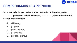 COMPROBAMOS LO APRENDIDO
3. La comida de los restaurantes presenta un buen aspecto
............... posee un sabor exquisito, ................., lamentablemente,
su costo es elevado.
A. si bien - y
B. y - pero
C. pero - aunque
D. y - además
E. por ello - porque
 