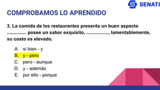 COMPROBAMOS LO APRENDIDO
3. La comida de los restaurantes presenta un buen aspecto
............... posee un sabor exquisito, ................., lamentablemente,
su costo es elevado.
A. si bien - y
B. y - pero
C. pero - aunque
D. y - además
E. por ello - porque
 