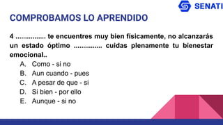 COMPROBAMOS LO APRENDIDO
4 ................ te encuentres muy bien físicamente, no alcanzarás
un estado óptimo ............... cuidas plenamente tu bienestar
emocional..
A. Como - si no
B. Aun cuando - pues
C. A pesar de que - si
D. Si bien - por ello
E. Aunque - si no
 