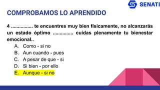 COMPROBAMOS LO APRENDIDO
4 ................ te encuentres muy bien físicamente, no alcanzarás
un estado óptimo ............... cuidas plenamente tu bienestar
emocional..
A. Como - si no
B. Aun cuando - pues
C. A pesar de que - si
D. Si bien - por ello
E. Aunque - si no
 
