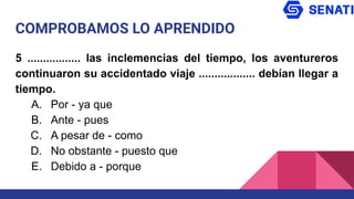 COMPROBAMOS LO APRENDIDO
5 ................. las inclemencias del tiempo, los aventureros
continuaron su accidentado viaje .................. debían llegar a
tiempo.
A. Por - ya que
B. Ante - pues
C. A pesar de - como
D. No obstante - puesto que
E. Debido a - porque
 