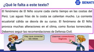 ¿Qué le falta a este texto?
El fenómeno de El Niño ocurre cada cierto tiempo en las costas del
Perú. Las aguas frías de la costa se calientan mucho. La corriente
ecuatorial cálida se desvía de su curso. El fenómeno de El Niño
provoca muchas alteraciones en el clima, como lluvias torrenciales.
Debemos seguir las recomendaciones de Defensa Civil.
 