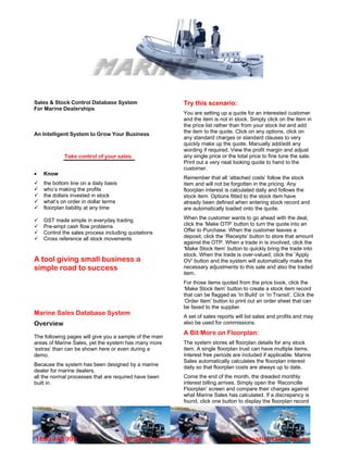 Sales & Stock Control Database System                    Try this scenario:
For Marine Dealerships
                                                         You are setting up a quote for an interested customer
                                                         and the item is not in stock. Simply click on the item in
                                                         the price list rather than from your stock list and add
An Intelligent System to Grow Your Business              the item to the quote. Click on any options, click on
                                                         any standard charges or standard clauses to very
                                                         quickly make up the quote. Manually add/edit any
                                                         wording if required. View the profit margin and adjust
             Take control of your sales                  any single price or the total price to fine tune the sale.
                                                         Print out a very neat looking quote to hand to the
                                                         customer.
•   Know
                                                         Remember that all ‘attached costs’ follow the stock
    the bottom line on a daily basis                     item and will not be forgotten in the pricing. Any
    who’s making the profits                             floorplan interest is calculated daily and follows the
    the dollars invested in stock                        stock item. Options fitted to the stock item have
    what’s on order in dollar terms                      already been defined when entering stock record and
    floorplan liability at any time                      are automatically loaded onto the quote.

    GST made simple in everyday trading                  When the customer wants to go ahead with the deal,
    Pre-empt cash flow problems                          click the ‘Make OTP’ button to turn the quote into an
    Control the sales process including quotations       Offer to Purchase. When the customer leaves a
    Cross reference all stock movements                  deposit, click the ‘Receipts’ button to store that amount
                                                         against the OTP. When a trade in is involved, click the
                                                         ‘Make Stock Item’ button to quickly bring the trade into
                                                         stock. When the trade is over-valued, click the ‘Apply
A tool giving small business a                           OV’ button and the system will automatically make the
simple road to success                                   necessary adjustments to this sale and also the traded
                                                         item.
                                                         For those items quoted from the price book, click the
                                                         ‘Make Stock Item’ button to create a stock item record
                                                         that can be flagged as ‘In Build’ or ‘In Transit’. Click the
                                                         ‘Order Item’ button to print out an order sheet that can
                                                         be faxed to the supplier.
Marine Sales Database System                             A set of sales reports will list sales and profits and may
Overview                                                 also be used for commissions.
                                                         A Bit More on Floorplan:
The following pages will give you a sample of the main
areas of Marine Sales, yet the system has many more      The system stores all floorplan details for any stock
‘extras’ than can be shown here or even during a         item. A single floorplan trust can have multiple items.
demo.                                                    Interest free periods are included if applicable. Marine
                                                         Sales automatically calculates the floorplan interest
Because the system has been designed by a marine
                                                         daily so that floorplan costs are always up to date.
dealer for marine dealers,
all the normal processes that are required have been     Come the end of the month, the dreaded monthly
built in.                                                interest billing arrives. Simply open the ‘Reconcille
                                                         Floorplan’ screen and compare their charges against
                                                         what Marine Sales has calculated. If a discrepancy is
                                                         found, click one button to display the floorplan record




1800 446 992                           info@marinesales.net.au                 www.marinesales.net.au
 