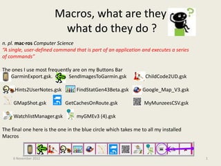 Macros, what are they
                         what do they do ?
n. pl. mac·ros Computer Science
“A single, user-defined command that is part of an application and executes a series
of commands”

The ones I use most frequently are on my Buttons Bar
   GarminExport.gsk.         SendImagesToGarmin.gsk               ChildCode2UD.gsk

     Hints2UserNotes.gsk          FindStatGen43Beta.gsk          Google_Map_V3.gsk

     GMapShot.gsk            GetCachesOnRoute.gsk                MyMunzeesCSV.gsk

     WatchlistManager.gsk         myGMEv3 (4).gsk

The final one here is the one in the blue circle which takes me to all my installed
Macros


     6 November 2012                                                                   1
 