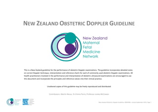 New	Zealand	Obstetric	Doppler	Guideline,	NZMFMN	,	revised	September	2014,	Page	1																				
	
NEW	ZEALAND	OBSTETRIC	DOPPLER	GUIDELINE	
	
	
This	is	a	New	Zealand	guideline	for	the	performance	of	obstetric	Doppler	examinations.	The	guideline	incorporates	detailed	notes	
on	correct	Doppler	technique,	interpretation	and	reference	charts	for	each	of	commonly	used	obstetric	Doppler	examinations.	All	
health	practitioners	involved	in	the	performance	and	interpretation	of	obstetric	ultrasound	examinations	are	encouraged	to	use	
this	document	and	incorporate	the	principles	and	reference	values	into	their	clinical	practice.		
	
Unaltered	copies	of	this	guideline	may	be	freely	reproduced	and	distributed.	
	
Contributors:	Martin	Necas,	Dr	Emma	Parry,	Professor	Lesley	McCowan	
 