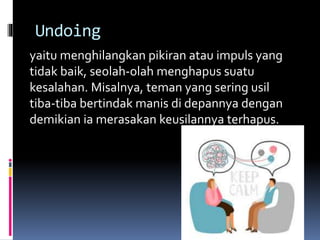 Undoing
yaitu menghilangkan pikiran atau impuls yang
tidak baik, seolah-olah menghapus suatu
kesalahan. Misalnya, teman yang sering usil
tiba-tiba bertindak manis di depannya dengan
demikian ia merasakan keusilannya terhapus.
 