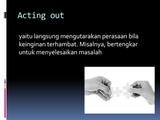 Acting out
yaitu langsung mengutarakan perasaan bila
keinginan terhambat. Misalnya, bertengkar
untuk menyelesaikan masalah
 