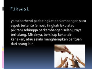 Fiksasi
yaitu berhenti pada tingkat perkembangan satu
aspek tertentu (emosi, tingkah laku atau
pikiran) sehingga perkembangan selanjutnya
terhalang. Misalnya, bersikap kekanak-
kanakan, atau selalu mengharapkan bantuan
dari orang lain.
 