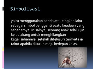 Simbolisasi
yaitu menggunakan benda atau tingkah laku
sebagai simbol pengganti suatu keadaan yang
sebenarnya. Misalnya, seorang anak selalu ijin
ke belakang untuk menghilangkan
kegelisahannya, setelah ditelusuri ternyata ia
takut apabila disuruh maju kedepan kelas.
 