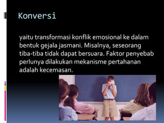 Konversi
yaitu transformasi konflik emosional ke dalam
bentuk gejala jasmani. Misalnya, seseorang
tiba-tiba tidak dapat bersuara. Faktor penyebab
perlunya dilakukan mekanisme pertahanan
adalah kecemasan.
 