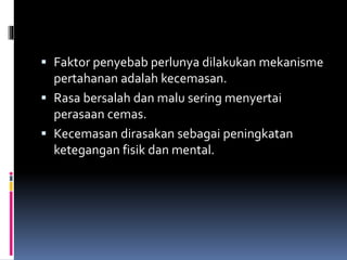  Faktor penyebab perlunya dilakukan mekanisme
pertahanan adalah kecemasan.
 Rasa bersalah dan malu sering menyertai
perasaan cemas.
 Kecemasan dirasakan sebagai peningkatan
ketegangan fisik dan mental.
 