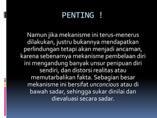 PENTING !
Namun jika mekanisme ini terus-menerus
dilakukan, justru bukannya mendapatkan
perlindungan tetapi akan menjadi ancaman,
karena sebenarnya mekanisme pembelaan diri
ini mengandung banyak unsur penipuan diri
sendiri, dan distorsi realitas atau
memutarbalikan fakta. Sebagian besar
mekanisme ini bersifat unconcious atau di
bawah sadar, sehingga sukar dinilai dan
dievaluasi secara sadar.
 