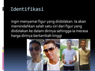 Identifikasi
ingin menyamai figur yang diidolakan. Ia akan
memindahkan salah satu ciri dari figur yang
diidolakan ke dalam dirinya sehingga ia merasa
harga dirinya bertambah tinggi
 
