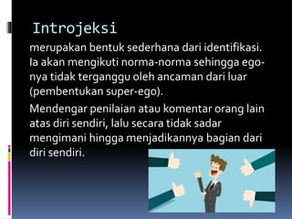 Introjeksi
merupakan bentuk sederhana dari identifikasi.
Ia akan mengikuti norma-norma sehingga ego-
nya tidak terganggu oleh ancaman dari luar
(pembentukan super-ego).
Mendengar penilaian atau komentar orang lain
atas diri sendiri, lalu secara tidak sadar
mengimani hingga menjadikannya bagian dari
diri sendiri.
 