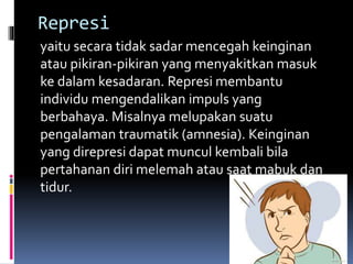 Represi
yaitu secara tidak sadar mencegah keinginan
atau pikiran-pikiran yang menyakitkan masuk
ke dalam kesadaran. Represi membantu
individu mengendalikan impuls yang
berbahaya. Misalnya melupakan suatu
pengalaman traumatik (amnesia). Keinginan
yang direpresi dapat muncul kembali bila
pertahanan diri melemah atau saat mabuk dan
tidur.
 