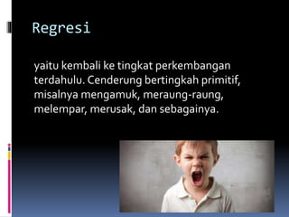 Regresi
yaitu kembali ke tingkat perkembangan
terdahulu. Cenderung bertingkah primitif,
misalnya mengamuk, meraung-raung,
melempar, merusak, dan sebagainya.
 