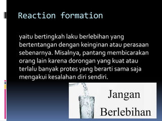 Reaction formation
yaitu bertingkah laku berlebihan yang
bertentangan dengan keinginan atau perasaan
sebenarnya. Misalnya, pantang membicarakan
orang lain karena dorongan yang kuat atau
terlalu banyak protes yang berarti sama saja
mengakui kesalahan diri sendiri.
 