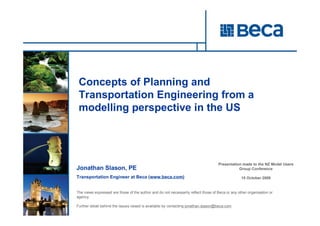 Concepts of Planning and
 Transportation Engineering from a
 modelling perspective in the US




                                                                                    Presentation made to the NZ Model Users
Jonathan Slason, PE                                                                            Group Conference

Transportation Engineer at Beca (www.beca.com)                                                    15 October 2009


The views expressed are those of the author and do not necessarily reflect those of Beca or any other organisation or
agency.
            Jonathan Slason, PE
Further detail behind the issues raised is Engineer, Beca
            Transportation available by contacting jonathan.slason@beca.com
 