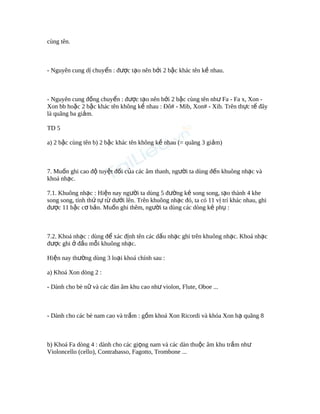 cùng tên.
- Nguyên cung d chuy n : đ c t o nên b i 2 b c khác tên k nhau.ị ể ượ ạ ở ậ ề
- Nguyên cung đ ng chuy n : đ c t o nên b i 2 b c cùng tên nh Fa - Fa x, Xon -ồ ể ượ ạ ở ậ ư
Xon bb ho c 2 b c khác tên không k nhau : Đô# - Mib, Xon# - Xib. Trên th c t đâyặ ậ ề ự ế
là quãng ba gi m.ả
TD 5
a) 2 b c cùng tên b) 2 b c khác tên không k nhau (= quãng 3 gi m)ậ ậ ề ả
7. Mu n ghi cao đ tuy t đ i c a các âm thanh, ng i ta dùng đ n khuông nh c vàố ộ ệ ố ủ ườ ế ạ
khoá nh c.ạ
7.1. Khuông nh c : Hi n nay ng i ta dùng 5 đ ng k song song, t o thành 4 kheạ ệ ườ ườ ẻ ạ
song song, tính th t t d i lên. Trên khuông nh c đó, ta có 11 v trí khác nhau, ghiứ ự ừ ướ ạ ị
đ c 11 b c c b n. Mu n ghi thêm, ng i ta dùng các dòng k ph :ượ ậ ơ ả ố ườ ẻ ụ
7.2. Khoá nh c : dùng đ xác đ nh tên các d u nh c ghi trên khuông nh c. Khoá nh cạ ể ị ấ ạ ạ ạ
đ c ghi đ u m i khuông nh c.ượ ở ầ ỗ ạ
Hi n nay th ng dùng 3 lo i khoá chính sau :ệ ườ ạ
a) Khoá Xon dòng 2 :
- Dành cho bè n và các đàn âm khu cao nh violon, Flute, Oboe ...ữ ư
- Dành cho các bè nam cao và tr m : g m khoá Xon Ricordi và khóa Xon h quãng 8ầ ồ ạ
b) Khoá Fa dòng 4 : dành cho các gi ng nam và các dàn thu c âm khu tr m nhọ ộ ầ ư
Violoncello (cello), Contrabasso, Fagotto, Trombone ...
 