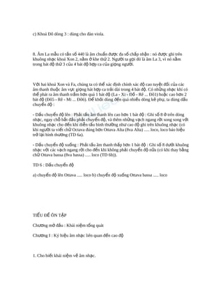 c) Khoá Đô dòng 3 : dùng cho đàn viola.
8. Âm La m u có t n s 440 là âm chu n đ c đa s ch p nh n : nó đ c ghi trênẫ ầ ố ẩ ượ ố ấ ậ ượ
khuông nh c khoá Xon 2, n m khe th 2. Ng i ta g i đó là âm La 3, vì nó n mạ ằ ở ứ ườ ọ ằ
trong bát đ th 3 c a 4 bát đ h p ca c a gi ng ng i.ộ ứ ủ ộ ợ ủ ọ ườ
V i hai khoá Xon và Fa, chúng ta có th xác đ nh chính xác đ cao tuy t đ i c a cácớ ể ị ộ ệ ố ủ
âm thanh thu c âm v c gi ng hát h p ca tr i dài trong 4 bát đ . Có nh ng nh c khí cóộ ự ọ ợ ả ộ ữ ạ
th phát ra âm thanh tr m h n quá 1 bát đ (La - Xi - Đ - Rê ... Đô1) ho c cao h n 2ể ầ ơ ộ ồ ặ ơ
bát đ (Đô5 - Rê - Mi ... Đô6). Đ kh i dùng đ n quá nhi u dòng k ph , ta dùng d uộ ể ỏ ế ề ẻ ụ ấ
chuy n đ :ể ộ
- D u chuy n đ lên : Ph i t u âm thanh lên cao h n 1 bát đ : Ghi s 8 trên dòngấ ể ộ ả ấ ơ ộ ố ở
nh c, ngay ch b t đ u ph i chuy n đ , và thêm nh ng v ch ngang r i song song v iạ ỗ ắ ầ ả ể ộ ữ ạ ờ ớ
khuông nh c cho đ n khi di n t u bình th ng nh cao đ ghi trên khuông nh c (cóạ ế ễ ấ ườ ư ộ ạ
khi ng i ta vi t ch Octava đúng h n Ottava Alta (8va Alta) ..... loco, loco báo hi uườ ế ữ ơ ệ
tr l i bình th ng (TD 6a).ở ạ ươ
- D u chuy n đ xu ng : Ph i t u âm thanh th p h n 1 bát đ : Ghi s 8 d i khuôngấ ể ộ ố ả ấ ấ ơ ộ ố ướ
nh c v i các v ch ngang r i cho đ n khi không ph i chuy n đ n a (có khi thay b ngạ ớ ạ ờ ế ả ể ộ ữ ằ
ch Ottava bassa (8va bassa) ..... loco (TD 6b)).ữ
TD 6 : D u chuy n đấ ể ộ
a) chuy n đ lên Ottava ..... loco b) chuy n đ xu ng Ottava bassa ..... locoể ộ ể ộ ố
TI U Đ ÔN T PỂ Ề Ậ
Ch ng m đ u : Khái ni m t ng quátươ ở ầ ệ ổ
Ch ng I : Ký hi u âm nh c liên quan đ n cao đươ ệ ạ ế ộ
1. Cho bi t khái ni m v âm nh c.ế ệ ề ạ
 