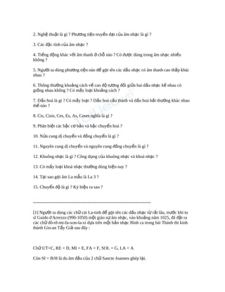 2. Ngh thu t là gì ? Ph ng ti n truy n đ t c a âm nh c là gì ?ệ ậ ươ ệ ề ạ ủ ạ
3. Các đ c tính c a âm nh c ?ặ ủ ạ
4. Ti ng đ ng khác v i âm thanh ch nào ? Có đ c dùng trong âm nh c nhi uế ộ ớ ở ỗ ượ ạ ề
không ?
5. Ng i ta dùng ph ng ti n nào đ g i tên các d u nh c có âm thanh cao th p khácườ ươ ệ ể ọ ấ ạ ấ
nhau ?
6. Thông th ng kho ng cách v cao đ t ng đ i gi a hai d u nh c k nhau cóườ ả ề ộ ươ ố ữ ấ ạ ề
gi ng nhau không ? Có m y lo i kho ng cách ?ố ấ ạ ả
7. D u hoá là gì ? Có m y lo i ? D u hoá c u thành và d u hoá b t th ng khác nhauấ ấ ạ ấ ấ ấ ấ ườ
th nào ?ế
8. Cis, Cisis, Ces, Es, As, Ceses nghĩa là gì ?
9. Phân bi t các b c c b n và b c chuy n hoá ?ệ ậ ơ ả ậ ể
10. N a cung d chuy n và đ ng chuy n là gì ?ử ị ể ồ ể
11. Nguyên cung d chuy n và nguyên cung đ ng chuy n là gì ?ị ể ồ ể
12. Khuông nh c là gì ? Công d ng c a khuông nh c và khoá nh c ?ạ ụ ủ ạ ạ
13. Có m y lo i khoá nh c th ng dùng hi n nay ?ấ ạ ạ ườ ệ
14. T i sao g i âm La m u là La 3 ?ạ ọ ẫ
15. Chuy n đ là gì ? Ký hi u ra sao ?ể ộ ệ
--------------------------------------------------------------------------------
[1] Ng i ta dùng các ch cái La-tinh đ g i tên các d u nh c t r t lâu, tr c khi tuườ ữ ể ọ ấ ạ ừ ấ ướ
sĩ Guido d'Arrezzo (990-1050) m t giáo s âm nh c, vào kho ng năm 1025, đã đ t raộ ự ạ ả ặ
các ch đô-rê-mi-fa-xon-la-xi d a trên m t b n nh c Bình ca trong bài Thánh thi kínhữ ự ộ ả ạ
thánh Gio-an T y Gi sau đây :ẩ ả
Ch UT=C, RE = D, MI = E, FA = F, SOL = G, LA = Aữ
Còn SI = B/H là do âm đ u c a 2 ch Sancte Joannes ghép l i.ầ ủ ữ ạ
 