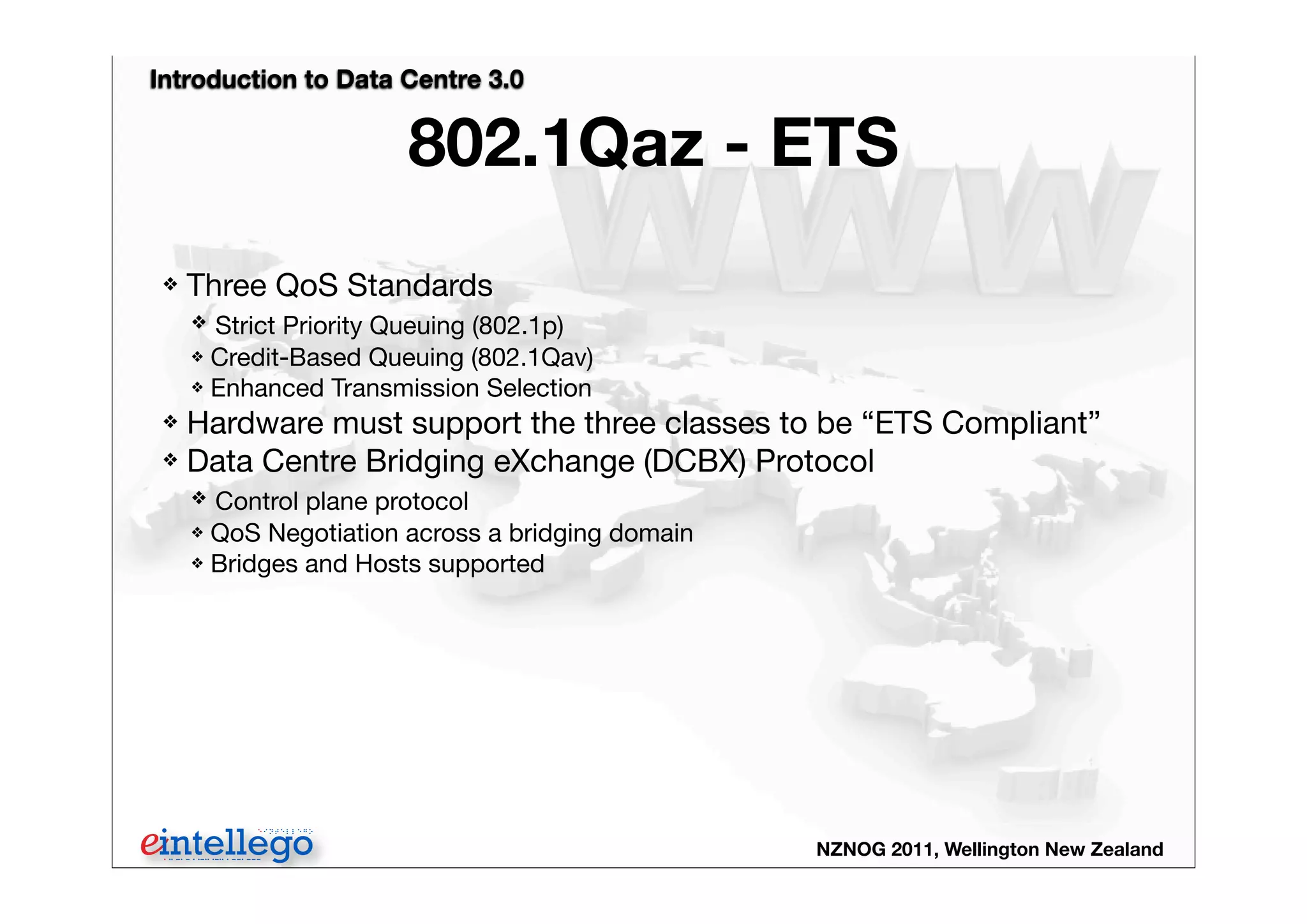 Introduction to Data Centre 3.0
NZNOG 2011, Wellington New Zealand
802.1Qaz - ETS
❖ Three QoS Standards
❖ Strict Priority Queuing (802.1p)
❖ Credit-Based Queuing (802.1Qav)
❖ Enhanced Transmission Selection
❖ Hardware must support the three classes to be “ETS Compliant”
❖ Data Centre Bridging eXchange (DCBX) Protocol
❖ Control plane protocol
❖ QoS Negotiation across a bridging domain
❖ Bridges and Hosts supported
 