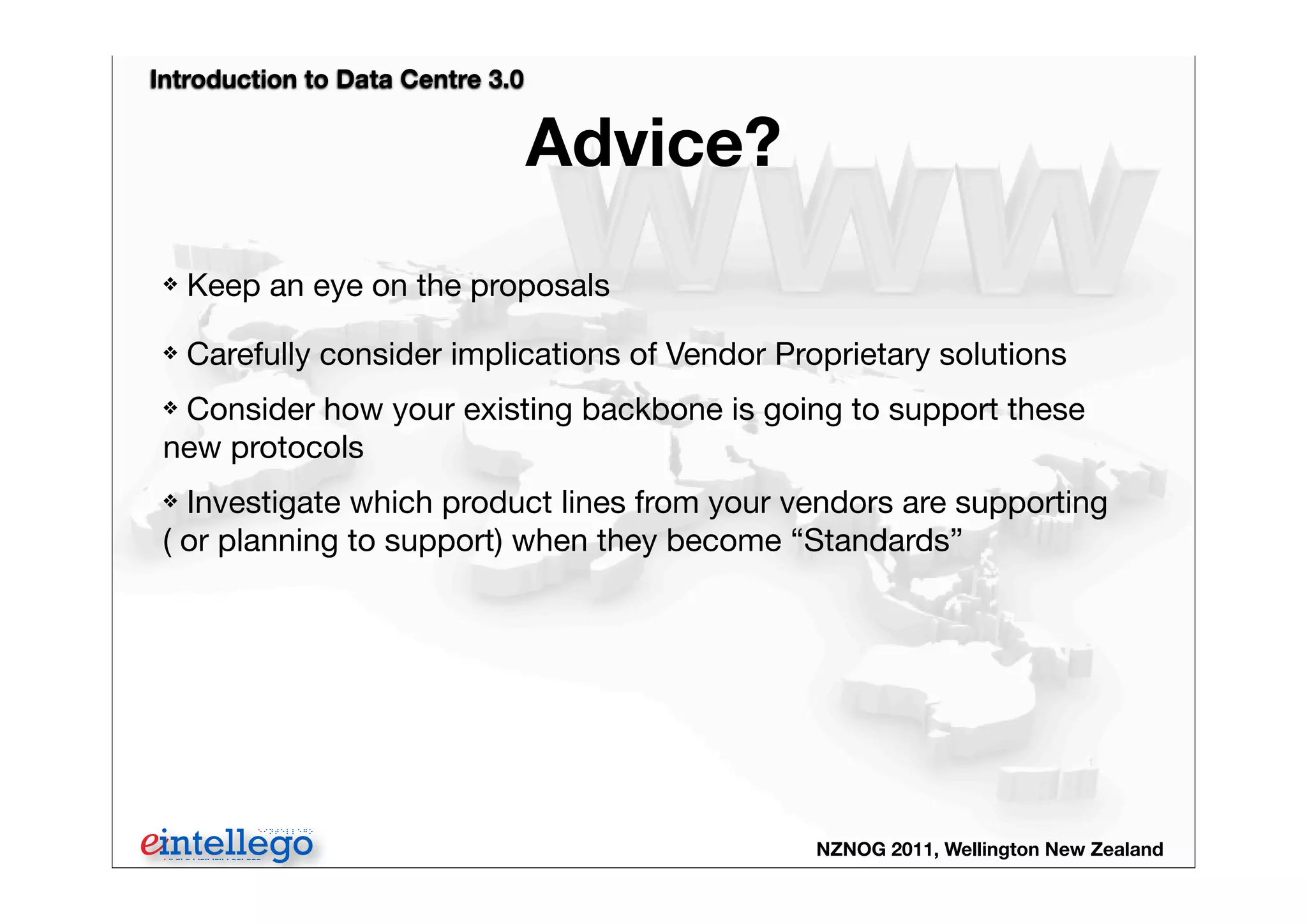 Introduction to Data Centre 3.0
NZNOG 2011, Wellington New Zealand
Advice?
❖ Keep an eye on the proposals
❖ Carefully consider implications of Vendor Proprietary solutions
❖ Consider how your existing backbone is going to support these
new protocols
❖ Investigate which product lines from your vendors are supporting
( or planning to support) when they become “Standards”
 