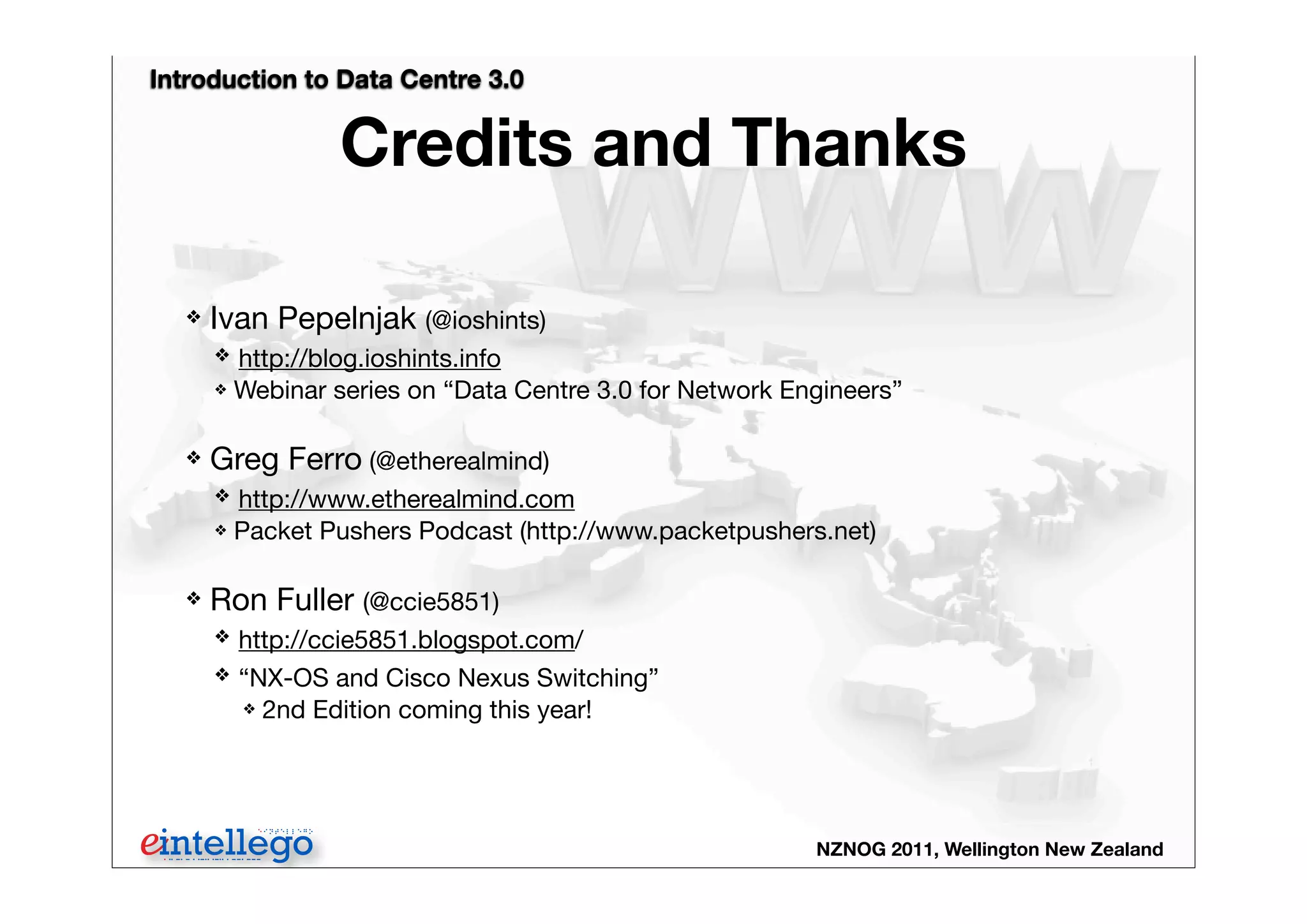 Introduction to Data Centre 3.0
NZNOG 2011, Wellington New Zealand
Credits and Thanks
❖ Ivan Pepelnjak (@ioshints)
❖ http://blog.ioshints.info
❖ Webinar series on “Data Centre 3.0 for Network Engineers”
❖ Greg Ferro (@etherealmind)
❖ http://www.etherealmind.com
❖ Packet Pushers Podcast (http://www.packetpushers.net)
❖ Ron Fuller (@ccie5851)
❖ http://ccie5851.blogspot.com/
❖ “NX-OS and Cisco Nexus Switching”
❖ 2nd Edition coming this year!
 