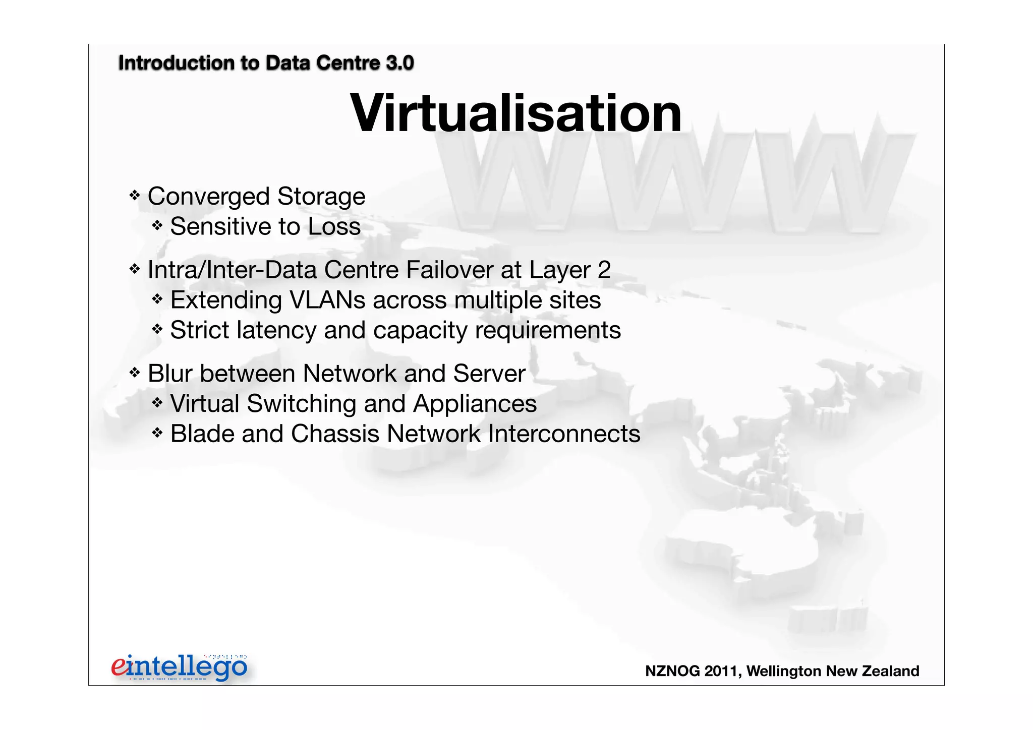 Introduction to Data Centre 3.0
NZNOG 2011, Wellington New Zealand
Virtualisation
❖ Converged Storage
❖ Sensitive to Loss
❖ Intra/Inter-Data Centre Failover at Layer 2
❖ Extending VLANs across multiple sites
❖ Strict latency and capacity requirements
❖ Blur between Network and Server
❖ Virtual Switching and Appliances
❖ Blade and Chassis Network Interconnects
 