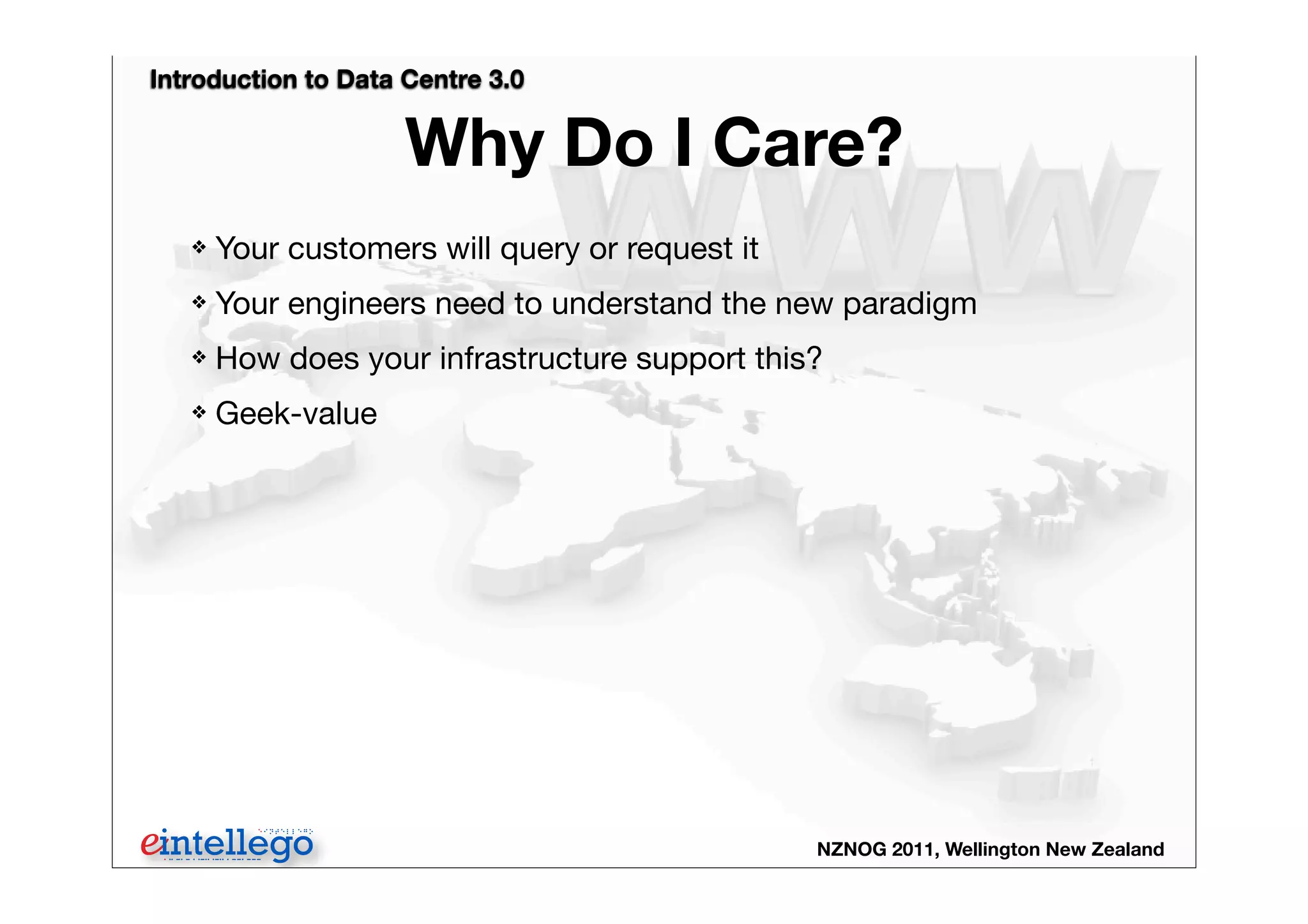 Introduction to Data Centre 3.0
NZNOG 2011, Wellington New Zealand
Why Do I Care?
❖ Your customers will query or request it
❖ Your engineers need to understand the new paradigm
❖ How does your infrastructure support this?
❖ Geek-value
 