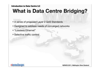 Introduction to Data Centre 3.0
NZNOG 2011, Wellington New Zealand
What is Data Centre Bridging?
❖ A series of proposed Layer 2 QoS Standards
❖ Designed to address needs of converged networks
❖ “Lossless Ethernet”
❖ Selective trafﬁc control
 