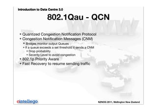 Introduction to Data Centre 3.0
NZNOG 2011, Wellington New Zealand
802.1Qau - QCN
❖ Quantized Congestion Notiﬁcation Protocol
❖ Congestion Notiﬁcation Messages (CNM)
❖ Bridges monitor output Queues
❖ If a queue exceeds a set threshold it sends a CNM
❖ Drop probability
❖ Severity Level to avoid congestion
❖ 802.1p Priority Aware
❖ Fast Recovery to resume sending trafﬁc
 