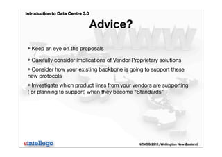 Introduction to Data Centre 3.0
NZNOG 2011, Wellington New Zealand
Advice?
❖ Keep an eye on the proposals
❖ Carefully consider implications of Vendor Proprietary solutions
❖ Consider how your existing backbone is going to support these
new protocols
❖ Investigate which product lines from your vendors are supporting
( or planning to support) when they become “Standards”
 