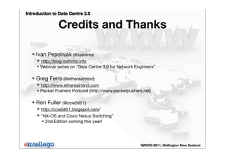 Introduction to Data Centre 3.0
NZNOG 2011, Wellington New Zealand
Credits and Thanks
❖ Ivan Pepelnjak (@ioshints)
❖ http://blog.ioshints.info
❖ Webinar series on “Data Centre 3.0 for Network Engineers”
❖ Greg Ferro (@etherealmind)
❖ http://www.etherealmind.com
❖ Packet Pushers Podcast (http://www.packetpushers.net)
❖ Ron Fuller (@ccie5851)
❖ http://ccie5851.blogspot.com/
❖ “NX-OS and Cisco Nexus Switching”
❖ 2nd Edition coming this year!
 