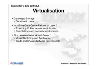 Introduction to Data Centre 3.0
NZNOG 2011, Wellington New Zealand
Virtualisation
❖ Converged Storage
❖ Sensitive to Loss
❖ Intra/Inter-Data Centre Failover at Layer 2
❖ Extending VLANs across multiple sites
❖ Strict latency and capacity requirements
❖ Blur between Network and Server
❖ Virtual Switching and Appliances
❖ Blade and Chassis Network Interconnects
 