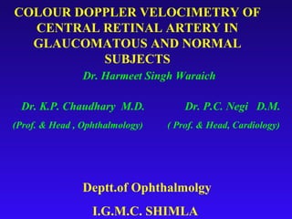 COLOUR DOPPLER VELOCIMETRY OF
  CENTRAL RETINAL ARTERY IN
  GLAUCOMATOUS AND NORMAL
          SUBJECTS
                Dr. Harmeet Singh Waraich

 Dr. K.P. Chaudhary M.D.             Dr. P.C. Negi D.M.
(Prof. & Head , Ophthalmology)   ( Prof. & Head, Cardiology)




                Deptt.of Ophthalmolgy
                  I.G.M.C. SHIMLA
 