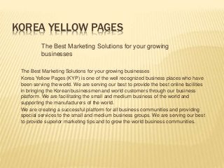 KOREA YELLOW PAGES
The Best Marketing Solutions for your growing
businesses
The Best Marketing Solutions for your growing businesses
Korea Yellow Pages (KYP) is one of the well recognized business places who have
been serving the world. We are serving our best to provide the best online facilities
in bringing the Korean businessmen and world customers through our business
platform. We are facilitating the small and medium business of the world and
supporting the manufacturers of the world.
We are creating a successful platform for all business communities and providing
special services to the small and medium business groups. We are serving our best
to provide superior marketing tips and to grow the world business communities.
 