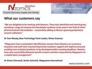 Enzyme Discovery, Supply and Testing

What our customers say
“We are delighted to be working with Nzomics. They have identified and cloned genes,
encoding a range of enzymes for biocatalytic synthesis to be used in the field of chiral
pharmaceutical intermediates – successfully adding to Almac’s growing proprietary
enzyme collection.”

Dr Tom Moody, New Technology Team Leader, Almac Sciences

“Megazyme have used protein identification services from Nzomics on numerous
occasions and each time received impressive customer support and rapid turnaround
enabling new analytical products to be developed within exacting deadlines. Nzomics
have also successfully delivered specific enzyme activities requested by Megazyme on
a royalty basis arrangement.”

Dr Simon Charnock, Senior Scientist, Megazyme International
 