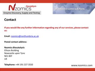 Enzyme Discovery, Supply and Testing


Contact

If you would like any further information regarding any of our services, please contact
us:

Email: nzomics@northumbria.ac.uk

Postal contact address:

Nzomics Biocatalysis
Ellison Building
Newcastle upon Tyne
NE1 8ST
UK

Telephone: +44 191 227 3550
 