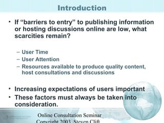 Introduction 
• If “barriers to entry” to publishing information 
or hosting discussions online are low, what 
scarcities remain? 
– User Time 
– User Attention 
– Resources available to produce quality content, 
host consultations and discussions 
• Increasing expectations of users important 
• These factors must always be taken into 
consideration. 
Online Consultation Seminar 
Copyright 2003, Steven Clift, 
 
