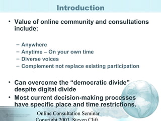 Introduction 
• Value of online community and consultations 
include: 
– Anywhere 
– Anytime – On your own time 
– Diverse voices 
– Complement not replace existing participation 
• Can overcome the “democratic divide” 
despite digital divide 
• Most current decision-making processes 
have specific place and time restrictions. 
Online Consultation Seminar 
Copyright 2003, Steven Clift, 
 